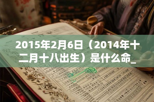 2015年2月6日（2014年十二月十八出生）是什么命_命运如何