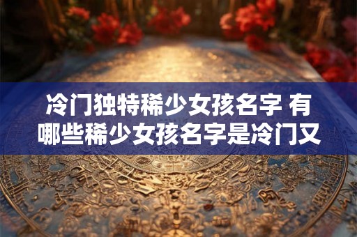 冷门独特稀少女孩名字 有哪些稀少女孩名字是冷门又独特的 冷门独特稀少女孩名字 有哪些稀少女孩名字是冷门又独特的