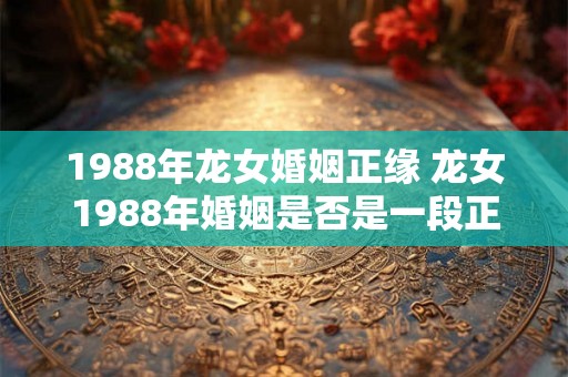 1988年龙女婚姻正缘 龙女1988年婚姻是否是一段正缘