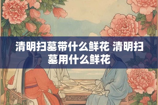 清明扫墓带什么鲜花 清明扫墓用什么鲜花 清明扫墓带什么鲜花 清明扫墓用什么鲜花