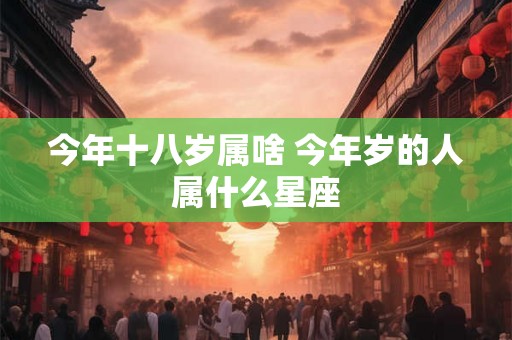今年十八岁属啥 今年岁的人属什么星座 今年十八岁属啥 今年岁的人属什么星座