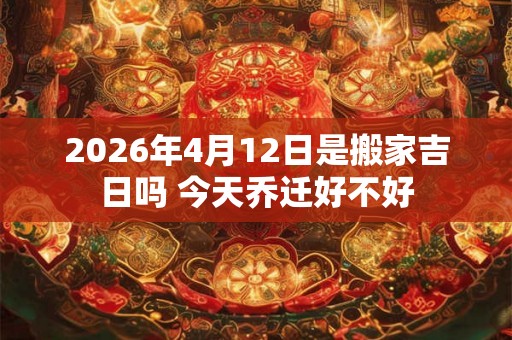 2026年4月12日是搬家吉日吗 今天乔迁好不好
