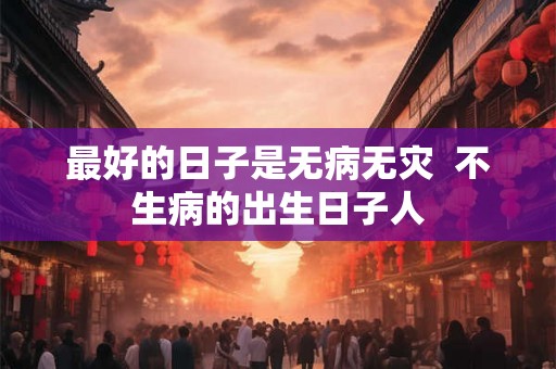 最好的日子是无病无灾  不生病的出生日子人