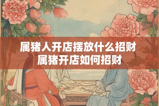 属猪人开店摆放什么招财 属猪开店如何招财