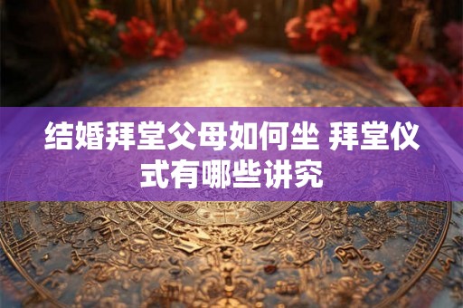 结婚拜堂父母如何坐 拜堂仪式有哪些讲究