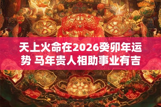 天上火命在2026癸卯年运势 马年贵人相助事业有吉星 天上火命在2026癸卯年运势 马年贵人相助事业有吉星