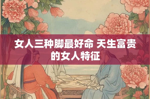 女人三种脚最好命 天生富贵的女人特征 女人三种脚最好命 天生富贵的女人特征