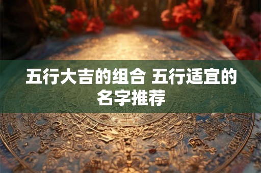 五行大吉的组合 五行适宜的名字推荐 五行大吉的组合 五行适宜的名字推荐