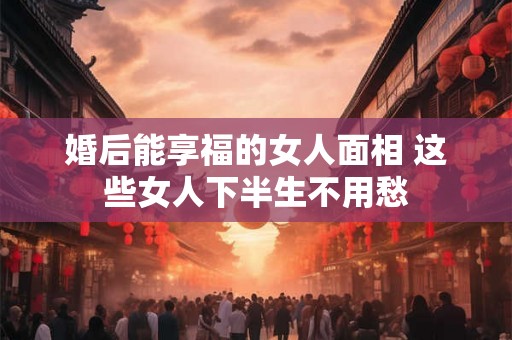 婚后能享福的女人面相 这些女人下半生不用愁 婚后能享福的女人面相 这些女人下半生不用愁