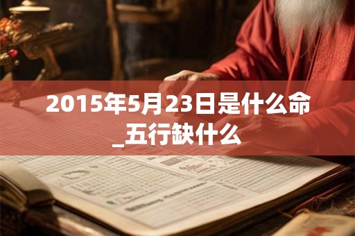 2015年5月23日是什么命_五行缺什么 2015年5月23日是什么命_五行缺什么