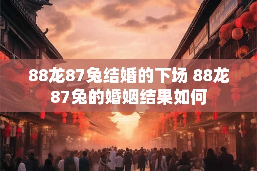 88龙87兔结婚的下场 88龙87兔的婚姻结果如何