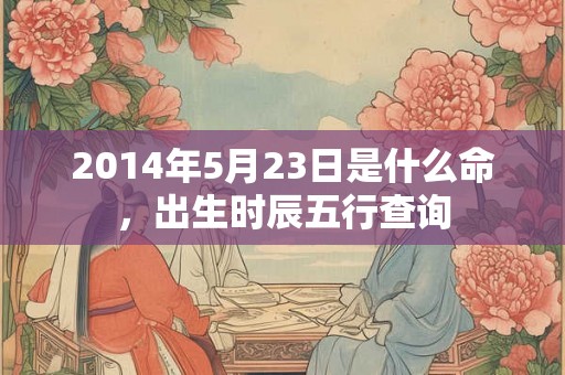 2014年5月23日是什么命,出生时辰五行查询 2014年5月23日是什么命,出生时辰五行查询