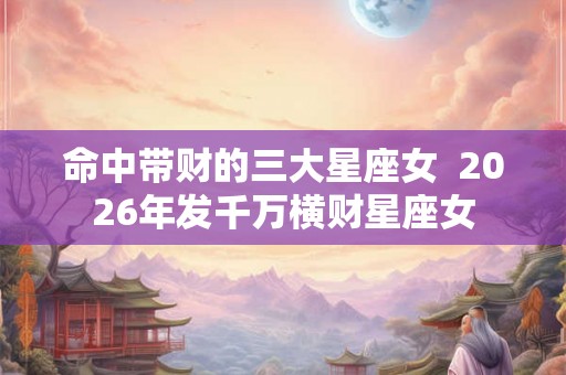 命中带财的三大星座女  2026年发千万横财星座女