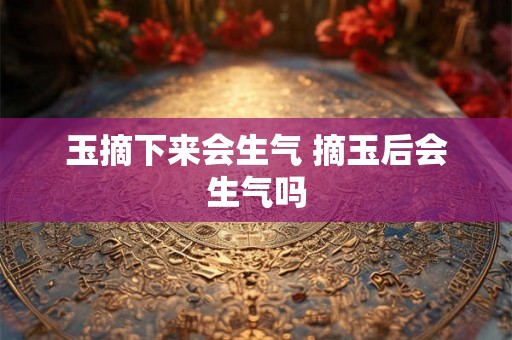 玉摘下来会生气 摘玉后会生气吗 玉摘下来会生气 摘玉后会生气吗