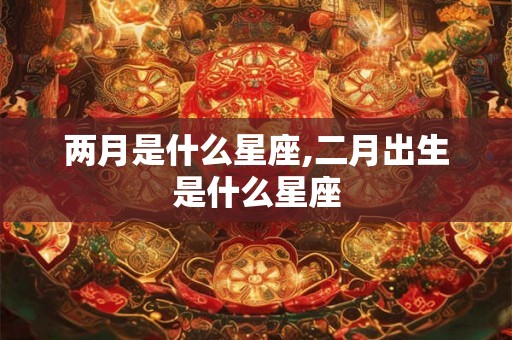 两月是什么星座,二月出生是什么星座 两月是什么星座,二月出生是什么星座