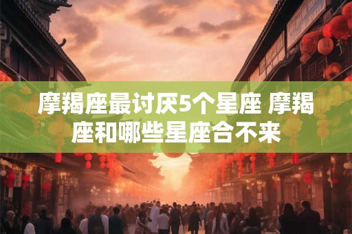 摩羯座最讨厌5个星座 摩羯座和哪些星座合不来