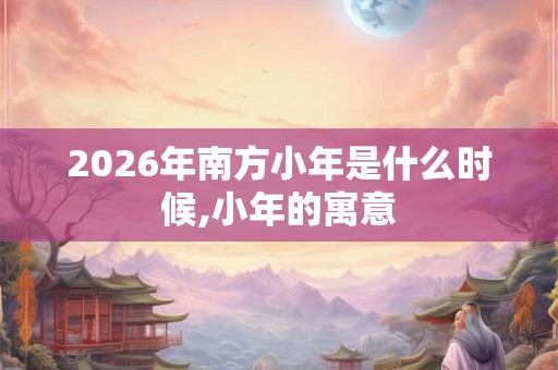 2026年南方小年是什么时候,小年的寓意