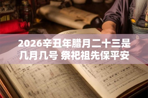 2026辛丑年腊月二十三是几月几号 祭祀祖先保平安