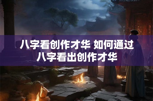 八字看创作才华 如何通过八字看出创作才华