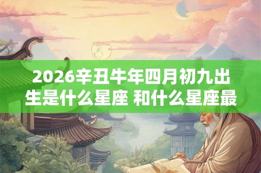 2026辛丑牛年四月初九出生是什么星座 和什么星座最配 2026辛丑牛年四月初九出生是什么星座 和什么星座最配