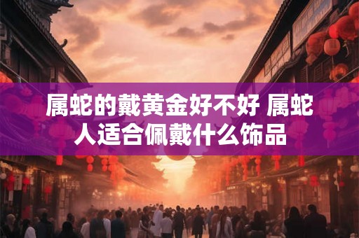 属蛇的戴黄金好不好 属蛇人适合佩戴什么饰品 属蛇的戴黄金好不好 属蛇人适合佩戴什么饰品