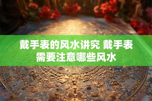 戴手表的风水讲究 戴手表需要注意哪些风水 戴手表的风水讲究 戴手表需要注意哪些风水