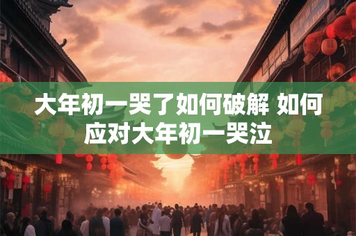 大年初一哭了如何破解 如何应对大年初一哭泣