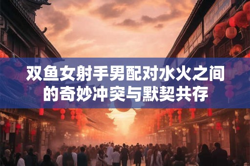 双鱼女射手男配对水火之间的奇妙冲突与默契共存 双鱼女射手男配对水火之间的奇妙冲突与默契共存