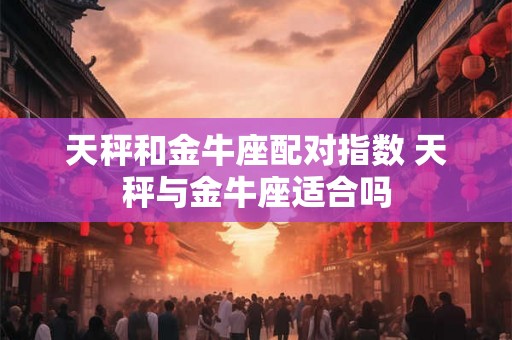 天秤和金牛座配对指数 天秤与金牛座适合吗 天秤和金牛座配对指数 天秤与金牛座适合吗