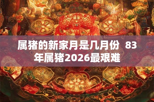 属猪的新家月是几月份  83年属猪2026最艰难