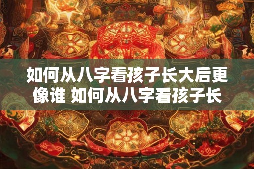 如何从八字看孩子长大后更像谁 如何从八字看孩子长相