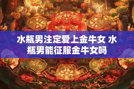 水瓶男注定爱上金牛女 水瓶男能征服金牛女吗 水瓶男注定爱上金牛女 水瓶男能征服金牛女吗