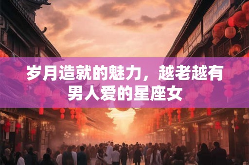 岁月造就的魅力，越老越有男人爱的星座女