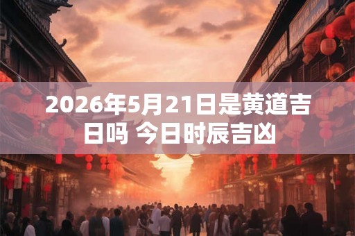 2026年5月21日是黄道吉日吗 今日时辰吉凶