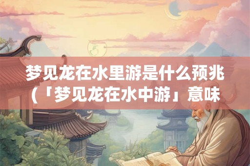 梦见龙在水里游是什么预兆(「梦见龙在水中游」意味着什么？)