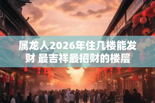 属龙人2026年住几楼能发财 最吉祥最招财的楼层