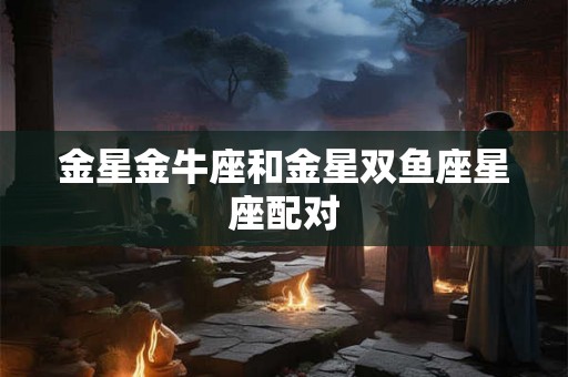 金星金牛座和金星双鱼座星座配对