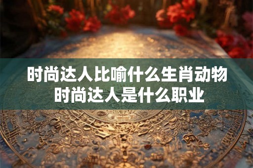 时尚达人比喻什么生肖动物 时尚达人是什么职业 时尚达人比喻什么生肖动物 时尚达人是什么职业