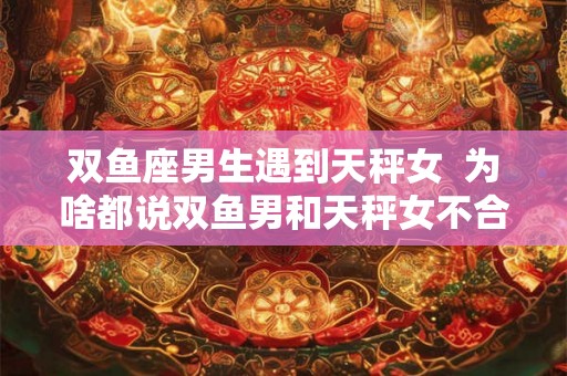 双鱼座男生遇到天秤女  为啥都说双鱼男和天秤女不合