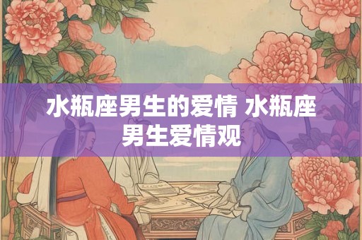 水瓶座男生的爱情 水瓶座男生爱情观