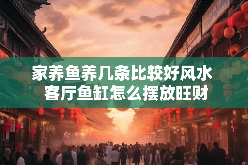 家养鱼养几条比较好风水  客厅鱼缸怎么摆放旺财