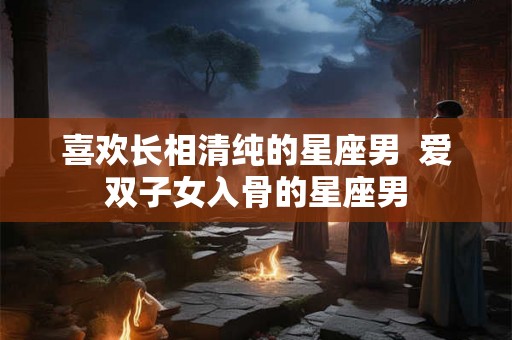 喜欢长相清纯的星座男  爱双子女入骨的星座男