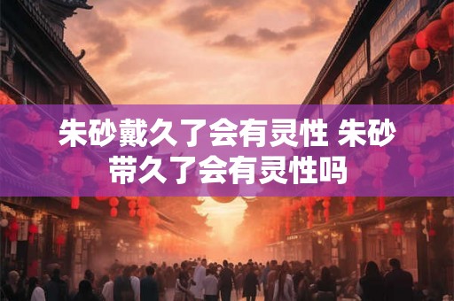 朱砂戴久了会有灵性 朱砂带久了会有灵性吗 朱砂戴久了会有灵性 朱砂带久了会有灵性吗
