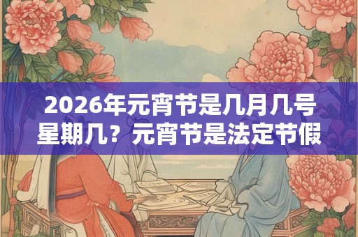 2026年元宵节是几月几号星期几？元宵节是法定节假日吗？