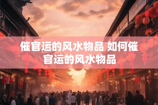 催官运的风水物品 如何催官运的风水物品 催官运的风水物品 如何催官运的风水物品