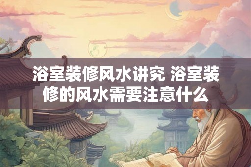 浴室装修风水讲究 浴室装修的风水需要注意什么 浴室装修风水讲究 浴室装修的风水需要注意什么