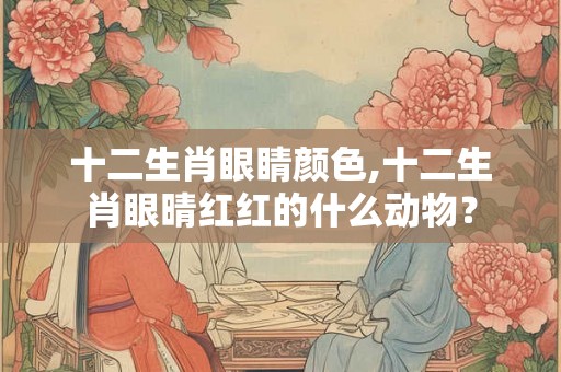 十二生肖眼睛颜色,十二生肖眼晴红红的什么动物? 十二生肖眼睛颜色,十二生肖眼晴红红的什么动物?