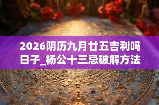 2026阴历九月廿五吉利吗日子_杨公十三忌破解方法