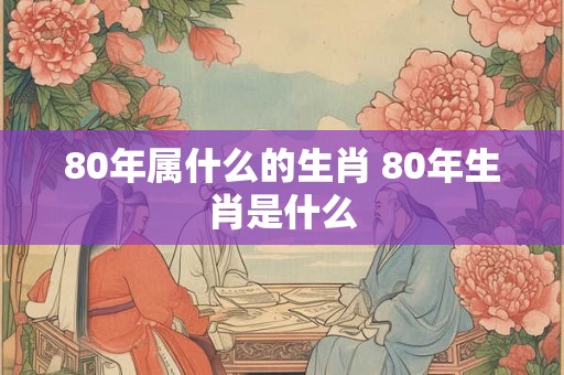 80年属什么的生肖 80年生肖是什么