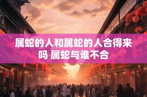 属蛇的人和属蛇的人合得来吗 属蛇与谁不合